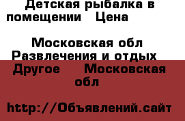 Детская рыбалка в помещении › Цена ­ 1 000 - Московская обл. Развлечения и отдых » Другое   . Московская обл.